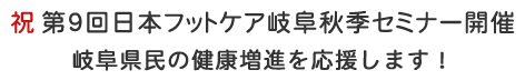 祝 第９回日本フットケア岐阜秋季セミナー開催
岐阜県民の健康増進を応援します！